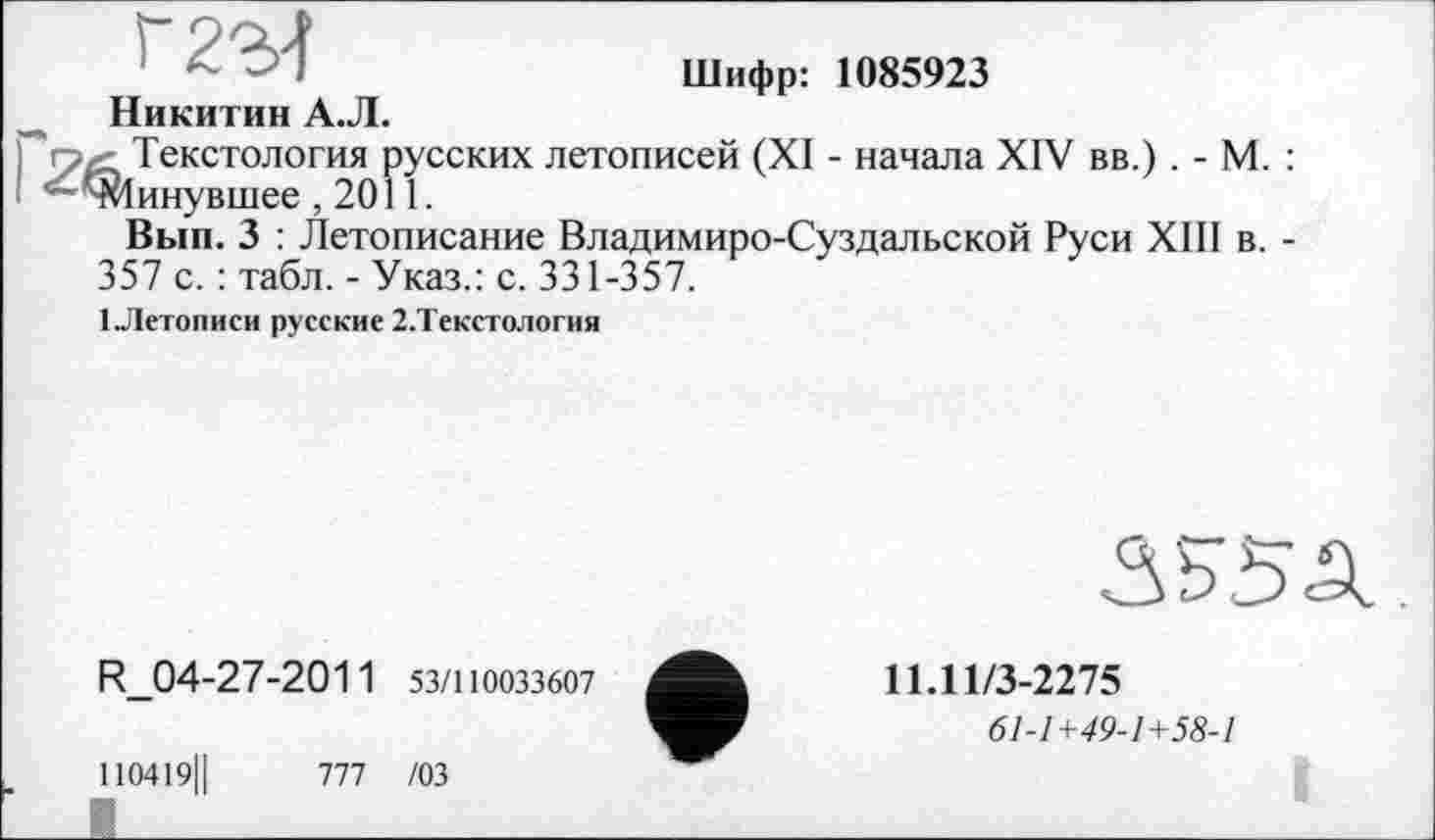 ﻿г 2-М
Никитин А.Л.
Шифр: 1085923
Текстология русских летописей (XI - начала XIV вв.) . - М. : Іинувшее ,2011.
Вып. 3 : Летописание Владимиро-Суздальской Руси XIII в. -357 с. : табл. - Указ.: с. 331-357.
1 .Летописи русские 2.Текстология
R_04-27-2011 53/110033607
110419ІІ	777 /03
11Л1/3-2275
61-1+49-1+58-1